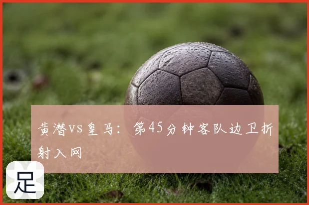 黄潜vs皇马:第45分钟客队边卫折射入网
