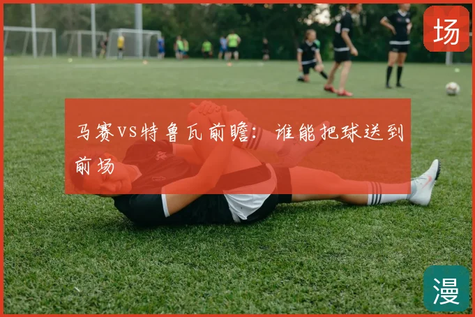 马赛vs特鲁瓦前瞻：谁能把球送到前场
